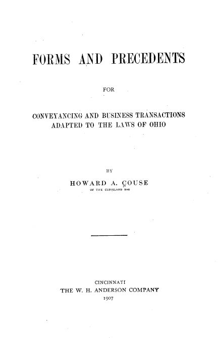 handle is hein.beal/fmspcdcvy0001 and id is 1 raw text is: FORMS AND PRECEDENTS
FOR
CONVEYANCING AND BUSINESS TRANSACTIONS
ADAPTED TO THE LAWS OF OHIO
By

HOWARD A. DOUSE
OF THE CLEVELAND BAR
CINCINNATI
THE W. H. ANDERSON COMPANY
1907


