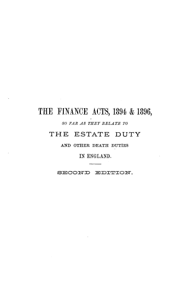 handle is hein.beal/fnatfre0001 and id is 1 raw text is: 



















THE  FINANCE  ACTS, 1894 & 1896,

      80 FAR AS THEY RELATE TO

   THE   ESTATE DUTY

      AND OTHER DEATH DUTIES

           IN ENGLAND.


     SECOMTJD  EJDI'TIOl7.


