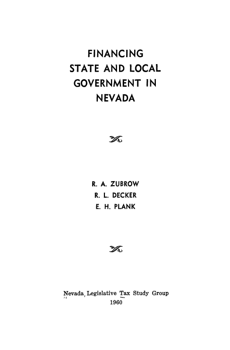 handle is hein.beal/fncstgvt0001 and id is 1 raw text is: 




     FINANCING

 STATE AND LOCAL

 GOVERNMENT IN

       NEVADA









       R. A. ZUBROW
       R. L. DECKER
       E. H. PLANK









Nevada, Legislative Tax Study Group
          1960


