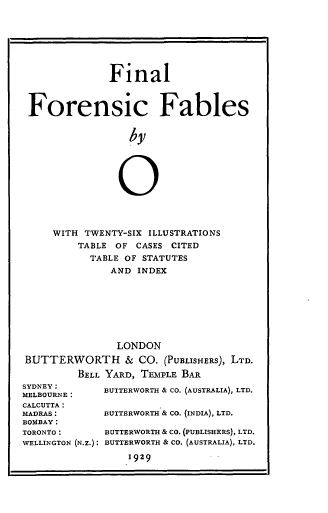 handle is hein.beal/fnfofb0001 and id is 1 raw text is: Final
Forensic Fables
by
0
WITH TWENTY-SIX ILLUSTRATIONS
TABLE OF CASES CITED
TABLE OF STATUTES
AND INDEX
LONDON
BUTTERWORTH & CO. (PUBLISHERS), LTD.
BELL YARD, TEMPLE BAR
SYDNEY:        BUTTERWORTH & CO. (AUSTRALIA), LTD.
MELBOURNE:
CALCUTTA:
MADRAS:        BUTTERWORTH & CO. (INDIA), LTD.
BOMBAY:
TORONTO:       BUTTERWORTH & CO. (PUBLISHERS), LTD.
WELLINGTON (N.Z.): BUTTERWORTH & CO. (AUSTRALIA), LTD.
1929


