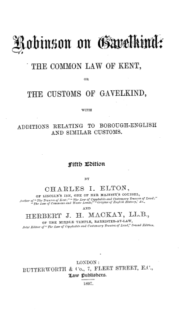 handle is hein.beal/fnienb0001 and id is 1 raw text is: 












THE COMMON LAW OF KENT,

                    OR


THE CUSTOMS OF GAVELKIND,


                   WITH


ADDITIONS


RELATING TO BOROUGH-ENGLISH
AND  SIMILAR   CUSTOMS.


                 Jfiftb Edition


                       BY

         CHARLES I. ELTON,
      OF LINCOLN'S INN, ONE OF HER MAJESTY;S COUNSEL,
A vthor of  The Tono res of Kent; ` The Lnat of Coppholds and Cast Nomary Tenures of Land;
     TheLair of Commons and Waste Lands; Origins of Entlish Bistorp, 'c.,
                      AND

  HERBERT J. H. MACKAY, LL.B.,
        OF THE MIDDLE TEMPLE, RARRISTER-AT-LAW,
 Joint Editor of The Lair of Cop pholds and Customarp Tenures of Land,  econd Edition.


                   LONDON:
BUTTERWORTH & Co., 7, FLEET STREET, E._.,
                'Law 1ubHtsberi.
                      1897.


