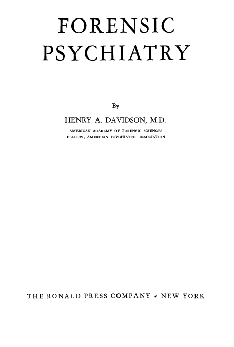 handle is hein.beal/fnsicphy0001 and id is 1 raw text is: ï»¿FORENSIC
PSYCHIATRY
By
HENRY A. DAVIDSON, M.D.
AMERICAN ACADEMY OF FORENSIC SCIENCES
FELLOW, AMERICAN PSYCHIATRIC ASSOCIATION

THE RONALD PRESS COMPANY f NEW YORK


