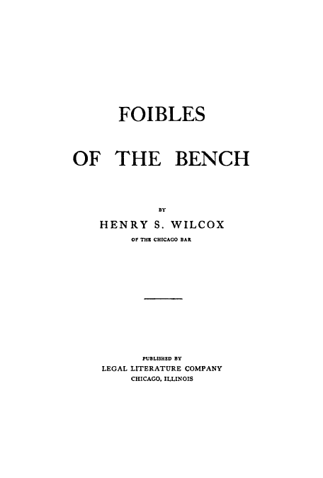 handle is hein.beal/foiben0001 and id is 1 raw text is: FOIBLES
OF THE BENCH
BY
HENRY S. WILCOX

OF THE CHICAGO BAR
PUBLISHED BY
LEGAL LITERATURE COMPANY
CHICAGO. ILLINOIS


