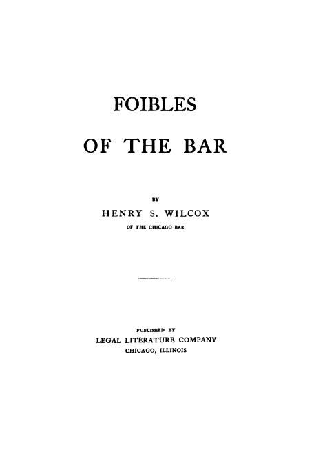handle is hein.beal/foilebar0001 and id is 1 raw text is: FOIBLES
OF THE BAR
BY
HENRY S. WILCOX
OF THE CHICAGO BAR
PUBLISHED BY
LEGAL LITERATURE COMPANY
CHICAGO, ILLINOIS


