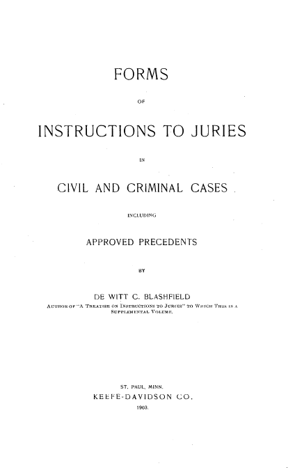 handle is hein.beal/foinsjurc0001 and id is 1 raw text is: 












               FORMS



                   OF





INSTRUCTIONS TO JURIES



                    IN




    CIVIL AND CRIMINAL CASES



                  INCLUDING




         APPROVED PRECEDENTS




                    BY




           DE WITT C. BLASHFIELD
  ATIHOR OF A TREATISE ON INSTRUCTIONS  O JURIES TO NVIIIG II Tr  Ii IS A
              SUPPLEMENTAL VrOlUME.












                ST. PAUL, MINN.

           KEEFE-DAVIDSON CO.

                   1903.


