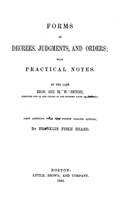 handle is hein.beal/fojudge0001 and id is 1 raw text is: FORMS
OF
DECREES, JUDGMENTS, AND ORDERS;
WITH
PRACTICAL NOTES.
BY THELA
HON. SIR H.W.rSETON,
SOMETIME ONE OF THE JUDGES OF THE SUPREME COURT OZL TW TA.
FIRST AMERICAN PRIM q  FOURTH ENGLISH EDITION,
By EP*!NKLIN FISKE HEARD.
BOSTON:
LITTLE, BROWN, AND COMPANY.
1884.


