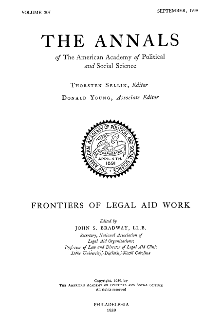 handle is hein.beal/foleaid0001 and id is 1 raw text is: SEPTEMBER, 1939

THE ANNALS
of The American Academy of Political
and Social Science
THORSTEN SELLIN, Editor
DONALD YOUNG, Associate Editor

FRONTIERS OF LEGAL AID WORK
Edited by
JOHN S. BRADWAY, LL.B.
Secretary, National Association of
Legal Aid Organizations;
Prof, ssor of Law and Director of Legal Aid Clinic
JDrake Uniersity;, Dhi:h'a ,7rih Ca oina
Copyright, 1939, by
THE AMERICAN ACADEMY OF POLITICAL AND SOCIAL SCIENCE
All rights reserved

PHILADELPHIA
1939

VOLUME 205


