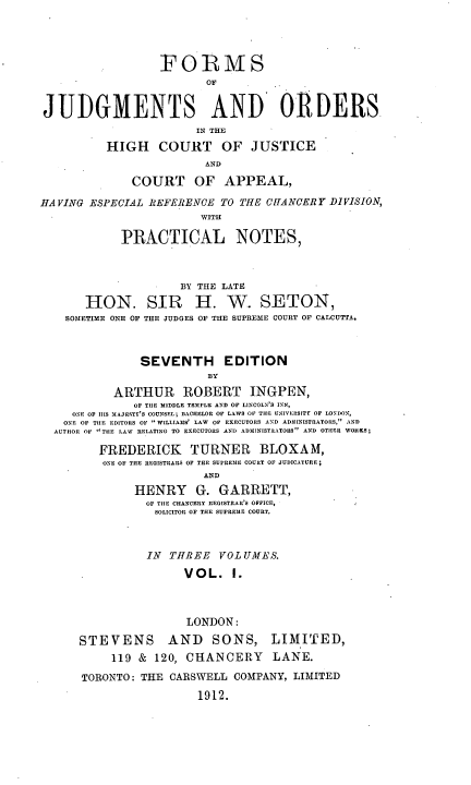 handle is hein.beal/foofjuorh0001 and id is 1 raw text is: FORMS
OF
JUDGMENTS AND ORDERS
IN THE
HIGH COURT OF JUSTICE
AND
COURT OF APPEAL,
HAVING ESPECIAL REFERENCE TO THE CHANCERY DIVISION,
WITH
PRACTICAL NOTES,
BY THE LATE
HON. SIR H. W. SETON,
SOMETIME ONE OF THE JUDGES OF THE SUPREME COURT OF CALCUTTA.
SEVENTH EDITION
BY
ARTHUR     ROBERT INGPEN,
OF TIHE MIDDLE TEMPLE AND OF LINCOLN'S INN,
ONE OF I1S MAJESTY'S COUNSEL; BACHELOR OF LAWS OF TIE UNIVERSITT OF LONDON.,
ONE OF TIlE EDITORS OF WILLIAMS' LAW  OF EXECUTORS AND ADMINISTRATORS,' AND
AUTHOR OF TIlE LAW RELATING TO EXECUTORS AND ADMINISTRATORS AND OTIIYR WORKS;
FREDERICK TURNER BLOXAM,
ONE OF TIlE REGISTRARS OF THE SUPREM1E COURT OF JUDICATURE;
AND
HENRY     G. GARRETT,
OF TIlE CHANCERY IlEGISTRAR'S OFFICE,
SOLICITOR OF THE SUPREME COURT.
IN THREE VOL UMES.
VOL. I.
LONDON:
STEVENS       AND    SONS, LIMITED,
119 & 120, CHANCERY LANE.
TORONTO: THE CARSWELL COMPANY, LIMITED
1912.


