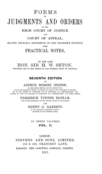 handle is hein.beal/foofjuorh0002 and id is 1 raw text is: FOIRMS
or
JUDGMENTS AND ORDERS
IN THE
HIGH COURT OF JUSTICE
COURT OF APPEAL,
HAVING ESPECIAL JIEFERENCE TO THE -HANCERY DIVISION,
WITH
PRACTICAL NOTES,
BY THE LATE
HON. SIR H. W. SETON,
SOMETIME ONE OF THE JUDGES OF THE SUPREIE COURT OF CALCUTTA.
SEVENTH EDITION
BY
ARTHUR     ROBERT INGPEN,
* OF THE MIDDLE TAMPLE AND OF LINCOLN'S INN,
ONE OF HIS MAJESTY'S COUNSEL; BACHELOR OF LAWS OF TILE UNIVERSITY OF LONDON,
ONE OF THE EDITORS OF WILLIAMS' LAW  OF EXECUTORS AND ADMIN[STRATORS, AND
AUTHOR OF TIE LAW RELATING TO EXECUTORS AND ADMINISTRATORS AND OTHER WORKS;
FREDERICK      TURNER BLOXAM,
ONE OF THE REGISTRARS OF THE SUPREME COURT OF JUDICATURE;
AND
HENRY     G-. GARRETT,
OF THE CIIANCERY REGISTRAR'S OFFICE,
SOLICITOR OF THE SUPREME COURT.
IN THREE VOLUMES.
VOL. II.
LONDON:
STEVENS       AND    SONS, LIMITED,
119 & 120, CHANCERY LANE.
TORONTO: THE CARSWELL COMPANY, LIMITED.
1912.


