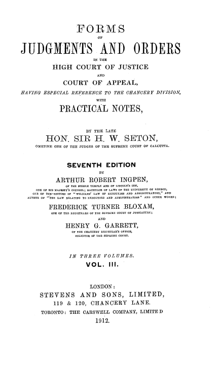 handle is hein.beal/foofjuorh0003 and id is 1 raw text is: F-O       MS
OF
JUDGMENTS AND ORDERS
IN THE
HIGH COURT OF JUSTICE
AND
COURT OF APPEAL,
HAVING ESPECIAL 1REFERENCE TO THE CHANCERY DIVISION,
WITH
PRACTICAL NOTES,
BY THE LATE
HON. SIR H. W. SETON,
OETIME ONE OF THE JUDGES OF THE SUPREME COURT OF CALCUTTA.
SEVENTH       EDITION
DY
ARTHUR      ROBERT INGPEN,
OF THE MIDDLE TEMPLE AND OF LINCOLN'S INN,
ONE OF HIS MAJESTY'S COUNSEL; BACIIELOR OF LAWS OF THE UNIVERSITY OF LONDON,
ONE OF THEFEDITORS OF WILLIAMS' LAW  OF EXECUTaRS AND ADNINISTRATORS, AND
AUTHOR OF 'TIE LAW RELATING TO EXECUTORS AND ADMINISTRATORS AND OTHER WORKS;
FREDERICK      TURNER     BLOXAM,
ONE OF TIlE REGISTRARS OF TIlE sU'REn E COURT OF JUDICATURE;
AND
HENRY     G. GARRETT,
OF TIlE CHANCERY REGISTRAR'S OFFICE,
SOLICITOR OF THE SUPREME COURT.
IN TU7REE VOLUMES.
VOL. III.
LONDON:
STEVENS AND SONS, LIMITED,
119 & 120, CHANCERY        LANE.
TORONTO: THE CARSWELL COMPANY, LIMITE D
1912.


