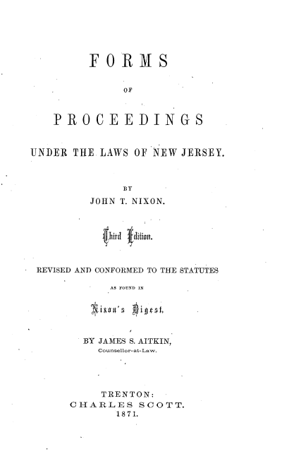 handle is hein.beal/foprcdnj0001 and id is 1 raw text is: 






     FORMS


          OF



PROCEEDINGS


UNDER THE LAWS OF NEW JERSEY.



             BY
         JOHN T. NIXON.







 REVISED AND CONFORMED TO THE STATUTES

           AS FOUND IN


  BY JAMES S. AITKIN,
    Counsellor-at-Law.




    TRENTON:
CHARLES SCOTT.
       1871.


