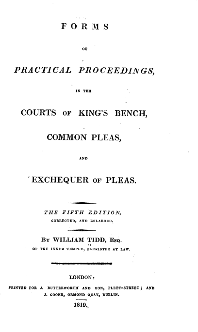 handle is hein.beal/foprck0001 and id is 1 raw text is: F O R M S
ORM
PRACTICAL PROCEEDINGS,
IN THE
COURTS OF KING'S BENCH,

COMMON PLEAS,
AND
EXCHEQUER OF PLEAS.

THE FIFTH EDITION,
CORRECTED, AND ENLARGED.
BY WILLIAM TIDD, EsQ.
OF THE INNER TEMPLE, BARRISTER AT LAW.
LONDON:
PRINTED FOR J. BUTTERWORTIT AND SON, FLEET-STREET; AND
J. COOKB, ORMOND Q.UAY, DUBLIN.
1819.


