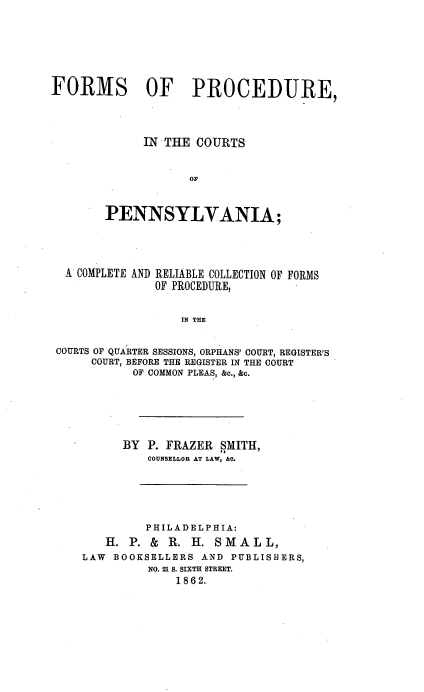 handle is hein.beal/fpcpac0001 and id is 1 raw text is: FORMS OF PROCEDURE,
IN THE COURTS
OF
PENNSYLVANIA;

A COMPLETE AND RELIABLE COLLECTION OF FORMS
OF PROCEDURE,
IN THE
COURTS OF QUARTER SESSIONS, ORPHANS' COURT, REGISTER'S
COURT, BEFORE THE REGISTER IN THE COURT
OF COMMON PLEAS, &c., &c.

BY P. FRAZER SMITH,
COUNSELLOR AT LAW, &C.
PHILADELPHIA:
H. P. & R. H. SMALL,
LAW BOOKSELLERS AND PUBLISHERS,
NO. 21 S. SIXTH STREET.
1862.


