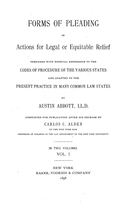 handle is hein.beal/fpleleq0001 and id is 1 raw text is: FORMS OF PLEADING
Actions for Legal or Equitable Relief
PREPARED WITH ESPECIAL REFERENCE TO THE
CODES OF PROCEDURE OF THE VARIOUS STATES
AND ADAPTED TO THE
PRESENT PRACTICE IN MANY COMMON LAW STATES
BY
AUSTIN ABBOTT, LL.D.
COMPLETED FOR PUBLICATION AFTER HIS DECEASE BY
CARLOS C. ALDEN
OF THE NEW YORK BAR
PROFESSOR OF PLEADING IN THE LAW DEPARTMENT OF THE NEW YORI UNIVERSITY
IN TWO VOLUMES
VOL. 1
NEW YORK
BAKER, VOORHIS & COMPANY
1898


