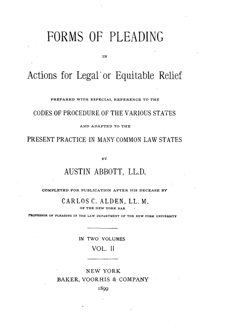 handle is hein.beal/fpleleq0002 and id is 1 raw text is: FORMS OF PLEADING
IN
Actions for Legal' or Equitable Relief
PREPARED WITH ESPECIAL REFERENCE TO THE
CODES OF PROCEDURE OF THE VARIOUS STATES
AND ADAPTED TO THE
PRESENT PRACTICE IN MANY COMMON LAW STATES
BY
AUSTIN ABBOTT, LL.D.
COMPLETED FOR PUBLICATION AFTER HIS DECEASE BY
CARLOS C. ALDEN, LL. M.
OF THE NEW YORK BAR
PROFESSOR OF PLEADING IN THE LAW DEPARTMENT OF THE NEW YORK UNIVERSITY
IN TWO VOLUMES
VOL. 11
NEW YORK
BAKER, VOORHIS & COMPANY
1899


