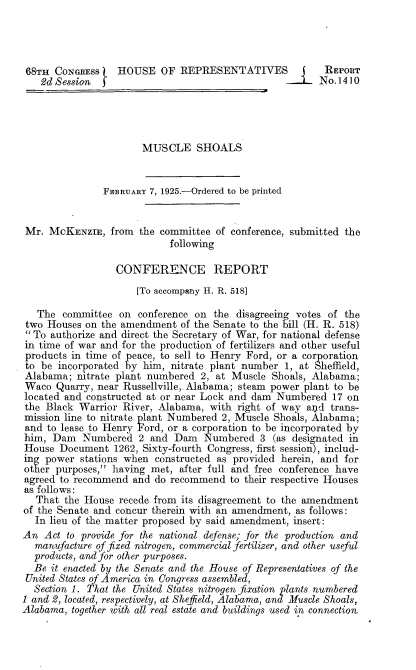 handle is hein.beal/fpom0001 and id is 1 raw text is: 




68TH  CONGRESS    HOUSE   OF  REPRESENTATIVES            REPORT
   2d Session 2 No. 1410




                       MUSCLE SHOALS


               FEBRUARY 7, 1925.-Ordered to be printed


 Mr. MCKENZIE,   from the committee of conference, submitted the
                            following

                  CONFERENCE REPORT
                      [To accompany H. R. 518]

   The  committee on  conference on the disagreeing votes of the
 two Houses on the amendment  of the Senate to the bill (H. R. 518)
  To authorize and direct the Secretary of War, for national defense
 in time of war and for the production of fertilizers and other useful
 products in time of peace, to sell to Henry Ford, or a corporation
 to be incorporated by him, nitrate plant number 1, at Sheffield,
 Alabama; nitrate plant numbered  2, at Muscle Shoals, Alabama;
 Waco Quarry, near Russellville,. Alabama; steam power plant to be
 located and constructed at or near Lock and dam Numbered 17 on
 the Black Warrior River, Alabama, with right of way  and trans-
 mission line to nitrate plant Numbered 2, Muscle Shoals, Alabama;
 and to lease to Henry Ford, or a corporation to be incorporated by
 him, Dam  Numbered   2 and  Dam  Numbered   3 (as designated in
 House Document  1262, Sixty-fourth Congress, first session), includ-
 ing power stations when constructed as provided herein, and for
 other purposes, having met, after full and free conference have
 agreed to recommend and do recommend  to their respective Houses
 as follows:
   That the House recede from its disagreement to the amendment
of the Senate and concur therein with an amendment, as follows:
  In lieu of the matter proposed by said amendment, insert:
An  Act to provide for the national defense; for the production and
  manufacture of fixed nitrogen, commercial fertilizer, and other useful
  products, and for other purposes.
  Be it enacted by the Senate and the House of Representatives of the
  United States of America in Congress assembled,
  Section 1. That the United States nitrogen fixation plants numbered
1 and 2, located, respectively, at Sheffield, Alabama, and Muscle Shoals,
Alabama, together with all real estate and buildings used in connection


