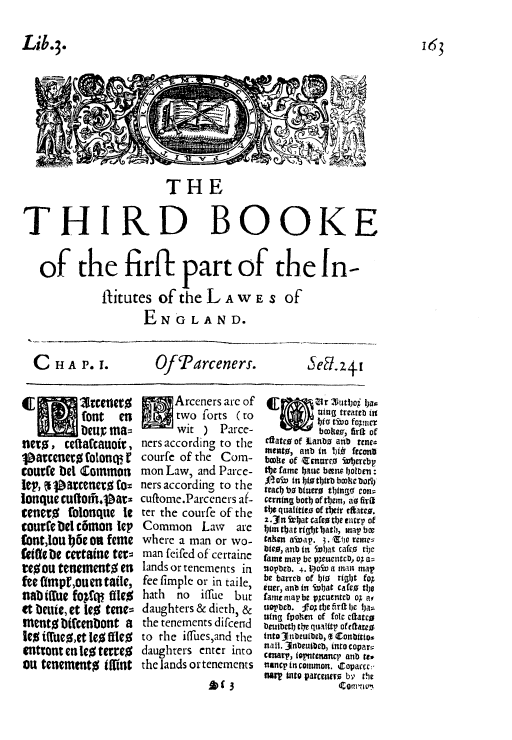 handle is hein.beal/fpot0002 and id is 1 raw text is: Lib.3.
z aTHE
THIRD BOOKE
of the firfi part of the In-
fitutes of theL A wE S of
ENGLAND.

C HA P.1.

Of'arceners-.

(E         rete~
font en
teur ma=
nerd, ceitaccauoir,
j~arcenero folonqo f
courfe bet Common
iep', %  rcenero Co=
lonclue cuttomi.Par-
renero folonque te
courfe Del canton lep
(ont Jou Ij6c on fenie
(etae tic certaine tern
reou tenementO en
fee UimpE,ouen taile,
nab dtue foAPt ftie%
et beuie, et WO0 tene=
niento bifcenbont a
to i~tueo,et Ieo ffico
entront en Ieo terreO
ou tenemtnto Uifint

Arceners are of
two forts ( to
wit ) Parce-
ners according to the
courfe of the Com-
mon Law, and Parce-
ners according to the
cuffome.Parceners af-
ter the courfe of the
Common Law are
where a man or wo-
man feifed of cerraine
lands or tenements in
fee fimple or in taile,
hath no ifrue but
daughters & dieth, &
the tenements difcend
to the iflfues,and the
daughters enter into
the lands or tenements
A)(3

bcoliev, bit of
ctac  fkanbo atib tent
me)utp, anb in 1)iO feconit
broke of Zenurco iubetcbp
the fame 1)aue been; ioirien:
teach bo btuetr0 tit eons~
cerntng both of tbem, do fide,:
titC qualitito of tbeir cfta.
=.3~n itb1at catchtthe vairt' of
taken a¶bap. 3. tEA vane=
lbteo, anb in 5.iat caf o tic
fame map be V3~eucttcb, of a-
!wpbeb. 4. IPoiv a an map
be barrce of bio0 rig1)t foX
ewer, anb in ivb)at cafto t1)o
fame map'be ptcutntcb of aso
u01?beb. f o th)e firt t)c hja=
wing fpo1hen of foie Maltto
beuitb t Isi~eltp of efaeo
into 30ubeutbeb, (t Conbftao.
nail. 31nbeuibcb, into copara
cenarp, iopntenmwcp anb re,
lncp incomnmon. iCopaccc:
Barp into varceiitro b' th1e
com avu

163

Sed.z+t



