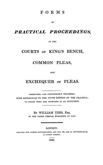 handle is hein.beal/fppckb0001 and id is 1 raw text is: F O R M S
OF
PR ACTICA L PR OCBEDINtIS,
IN THE
COURTS OF KING'S BENCH,
COMMON PLEAS,
AND'
EXCHEQUER OF PLEAS.

CORRECTED, AND CONSIDERABLY ENLARGED:
WITH REFERENCES TO THE NINTH EDITION OF THE PRACTICE;
TO WHICH THEY ARE INTENDED AS AN APPENDIX.
BY WILLIAM TIDD, EsQ.
OF THE INNER TEMPLE, BARRISTER AT LAW.
LONDON:
PRINTED FOR JOSEPH BUTTERWORTH AND SON, 43, AND H. BUTTERWORTH,
7, FLEET STREET.
1828.


