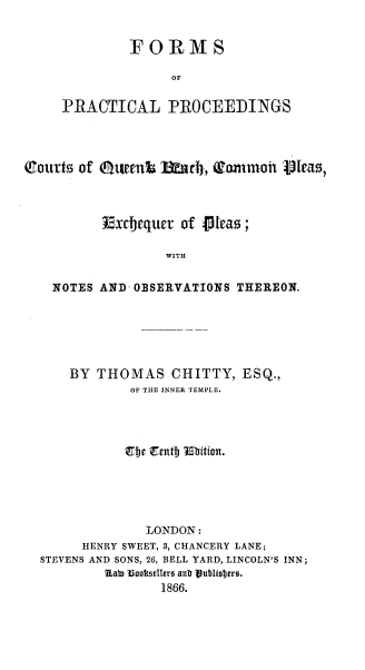handle is hein.beal/fppcqbcpep0001 and id is 1 raw text is: FORMS
OF
PRACTICAL PROCEEDINGS

Bourts of 0UEtft 13d, 'Rammoi Veas,
Exdtjequer of 1teas;
WITH
NOTES AND OBSERVATIONS THEREON.

BY THOMAS CHITTY, ESQ.,
OF THE INNER TEMPLE.
,eje Erntmj ubition.
LONDON:
HENRY SWEET, 3, CHANCERY LANE;
STEVENS AND SONS, 26, BELL YARD, LINCOLN'S INN;
Rapt  3ookSellers anb Vubliojtr0.
1866.


