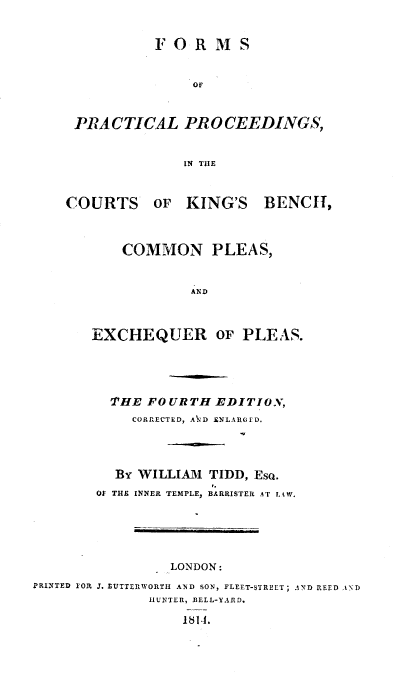handle is hein.beal/fppit0001 and id is 1 raw text is: F O R M S
PRACTICAL PROCEEDINGS,
IN THE
COURTS OF KING'S BENCh,

COMMON PLEAS,
AND
EXCHEQUER OF PLEAS.

THE FOURTH EDITION,
CORRECTED, AND ENLARGED.
BY WILLIAM TIDD, EsQ.
Of THE INNER TEMPLE, BARRISTER AT LAW.

LONDON:

PRINTED FOR 3. LUTTERWORTII AND SON, FLEET-STREET; AND REED AND
HUNTER, DELL-YARD.
1811.


