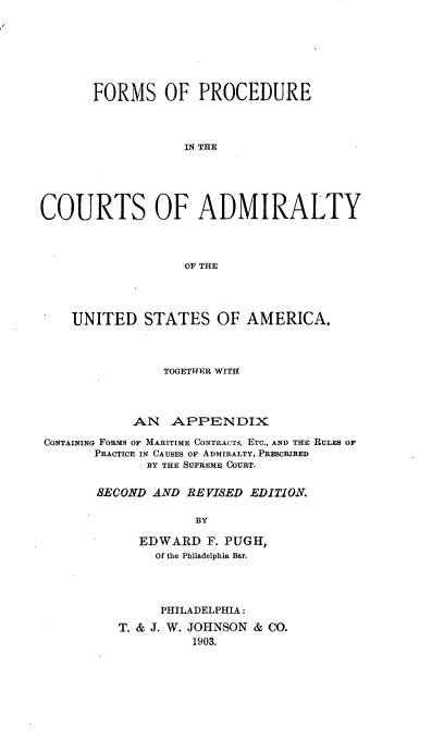 handle is hein.beal/fprctadmus0001 and id is 1 raw text is: 







       FORMS OF PROCEDURE




                  IN THE






COURTS OF ADMIRALTY




                  OF THE


    UNITED STATES OF AMERICA,




               TOGETHER WITH




           AN APPENDIX

CONTAINING FORMS OF MARITIME CONTRACTS, ETC., AND THE RULES OF
      PRACTICE IN CAUSES OF ADMIRALTY, PRESCRIBED
             BY THE SUPREME COURT.


       SECOND AND RE VISED EDITION.

                   BY

            EDWARD F. PUGH,
              Of the Philadelphia Bar.


     PHILADELPHIA:
T. & J. W. JOHNSON & CO.
         1903.


