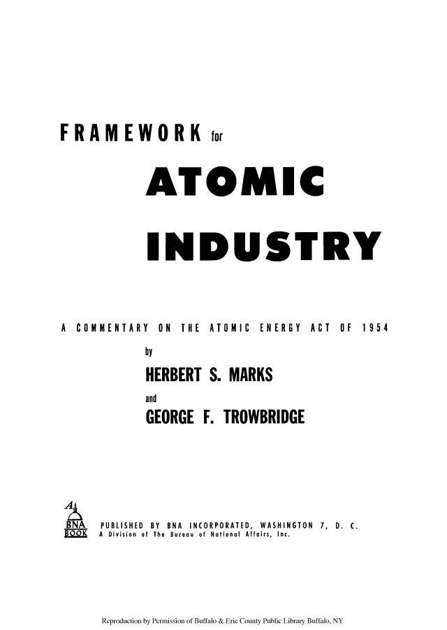 handle is hein.beal/fratoi0001 and id is 1 raw text is: for

ATOMIC
INDUSTRY

A  COMMENTARY  ON  THE  ATOMIC  ENERGY  ACT

BNA

OF  1954

by
HERBERT S. MARKS
and
GEORGE F. TROWBRIDGE
PUBLISHED BY BNA INCORPORATED, WASHINGTON 7, D. C.
A Division of The Bureau of National Affairs, Inc.

Reproduction by Permission of Buffalo & Erie County Public Library Buffalo, NY

FRAMEWORK


