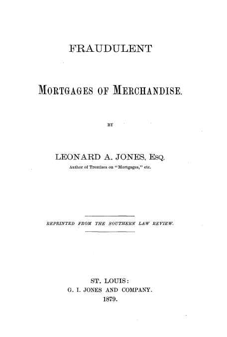 handle is hein.beal/fraumome0001 and id is 1 raw text is: FRAUDULENT
MORTGAGES OF MERCHANDISE.
BY
LEONARD A. JONES, ESQ.
Author of Treatises on Mortgages, etc.

REPRINTED FROM THE SOUTHERN LAW REVIEW.
ST. LOUIS:
G. I. JONES AND COMPANY.
1879.


