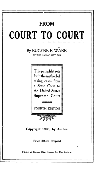 handle is hein.beal/frctou0001 and id is 1 raw text is: 




                FROM


COURT TO COURT


By EUGENE F.   WARE
   OF THE KANSAS CITY BAR


  Copyright 1906, by Author


      Price $2.00 Prepaid

Printed at Kansas City, Kansas, by The Author.


This pamphlet sets
forth-the method of
taking cases from
a State Court to
the United States
Supreme  Court


FOURTH  EDITION


