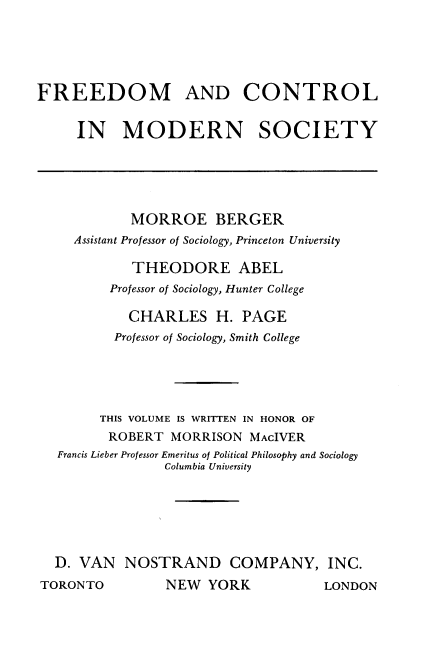 handle is hein.beal/frdctlmsy0001 and id is 1 raw text is: 





FREEDOM AND CONTROL

     IN MODERN SOCIETY


            MORROE BERGER
    Assistant Professor of Sociology, Princeton University

            THEODORE ABEL
         Professor of Sociology, Hunter College

           CHARLES H. PAGE
           Professor of Sociology, Smith College





        THIS VOLUME IS WRITTEN IN HONOR OF
        ROBERT MORRISON MAcIVER
  Francis Lieber Professor Emeritus of Political Philosophy and Sociology
                Columbia University






  D. VAN NOSTRAND COMPANY, INC.
TORONTO         NEW YORK             LONDON


