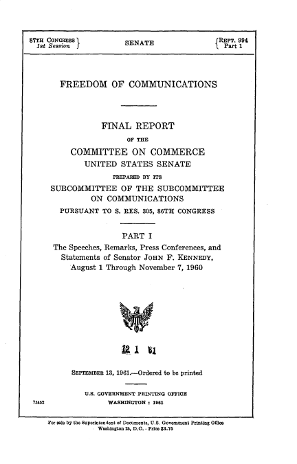 handle is hein.beal/frdmcmmfr0001 and id is 1 raw text is: 



87TH CONGRESS        SENATE               REPT. 994
  1st Session  JtPart 1




       FREEDOM OF COMMUNICATIONS




                FINAL   REPORT
                      OF THE

         COMMITTEE ON COMMERCE
            UNITED  STATES  SENATE


              PREPARED BY ITS
SUBCOMMITTEE OF THE SUBCOMMITTEE
         ON  COMMUNICATIONS
  PURSUANT  TO S. RES. 305, 86TH CONGRESS


                PART  I
 The Speeches, Remarks, Press Conferences, and
 Statements of Senator JOHN F. KENNEDY,
    August 1 Through November 7, 1960


         SEPTEMBER 13, 1961.-Ordered to be printed

           U.S. GOVERNIENT PRINTING OFFICE
75452            WASHINGTON : 1961

   For sale by the Superintendent of Documents, U.S. Government Printing Office
             - Washington 25, D.C. - Price $3.76



