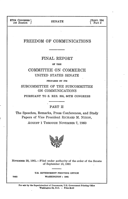 handle is hein.beal/frdmcmmfr0002 and id is 1 raw text is: 





87TH CONGRESS           SENATE                 REPT. 994
  1st Session                                   Part 2





        FREEDOM OF COMMUNICATIONS





                  FINAL REPORT

                        OF THE

           COMMITTEE ON COMMERCE
              UNITED   STATES   SENATE

                     PREPARED BY ITS

      SUBCOMMITTEE OF THE SUBCOMMITTEE
                ON  COMMUNICATIONS
        PURSUANT   TO S. RES. 305, 86TH CONGRESS


                       PART  II

   The Speeches, Remarks, Press Conferences, and Study
       Papers of Vice President RICHARD M. NIXON,

          AUGUST  1 THROUGH NOVEMBER  7, 1960











 NOvEMBER 28, 1961.-Filed under authority of the order of the Senate
                   of September 13, 1961


              U.S. GOVERNMENT PRINTING OFFICE
  75452             WASHINGTON : 1961


     For sale by the Superintendent of Documents, U.S. Government Printing Office
                 Washington 25, D.C. - Price $3.50


