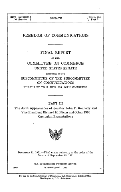handle is hein.beal/frdmcmmfr0003 and id is 1 raw text is: 




87TH CONGRESS l         SENATE                 REPT. 994
  1st Session                                .   Part 3




       FREEDOM OF COMMUNICATIONS





                  FINAL REPORT

                         OF THE

          COMMITTEE ON COMMERCE
              UNITED   STATES   SENATE

                      PREPARED BY ITS

      SUBCOMMITTEE OF THE SUBCOMMITTEE
                ON  COMMUNICATIONS
        PURSUANT  TO  S. RES. 305, 86TH CONGRESS




                       PART  III
  The  Joint Appearances of Senator John F. Kennedy and
      Vice President Richard M. Nixon and Other 1960
                 Campaign Presentations











    DECEMBER 11, 1961.-Filed under authority of the order of the
                 Senate of September 13, 1961


              U.S. GOVERNMENT PRINTING OFFICE
  7542              WASHINGTON : 1961


For sale by the Superintendent of Documents, U.S. Government Printing Office
             Washington 25, D.C. - Price $2.00


