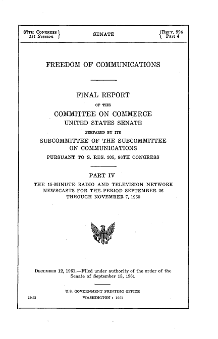 handle is hein.beal/frdmcmmfr0004 and id is 1 raw text is: 




87TH CONGRESS      SENATE             REPT. 994
  1st Session  JPart 4





      FREEDOM OF COMMUNICATIONS





               FINAL  REPORT

                    OF THE

         COMMITTEE   ON  COMMERCE
           UNITED  STATES SENATE

                 PREPARED BY ITS

    SUBCOMMITTEE   OF THE SUBCOMMITTEE
             ON COMMUNICATIONS
      PURSUANT TO S. RES. 305, 86TH CONGRESS


                  PART  IV

   THE 15-MINUTE RADIO AND TELEVISION NETWORK
     NEWSCASTS FOR THE PERIOD SEPTEMBER 26
            THROUGH NOVEMBER 7, 1960


DECEMBER 12, 1961.-Filed under authority of the order of the
          Senate of September 13, 1961


          U.S. GOVERNMENT PRINTING OFFICE


76452


WASHINGTON : 1961


