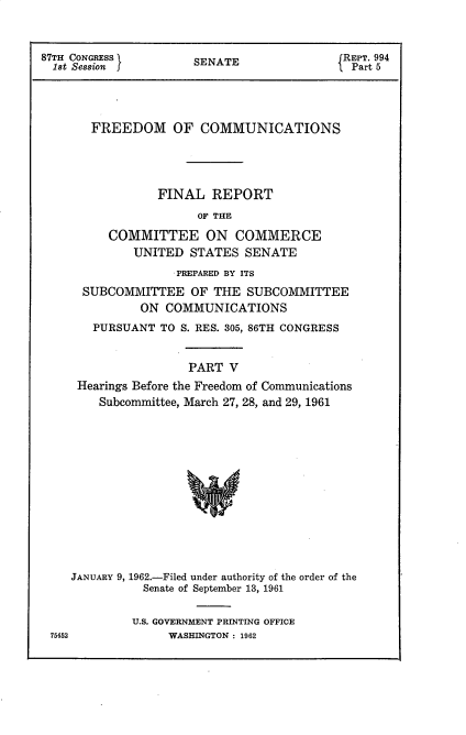 handle is hein.beal/frdmcmmfr0005 and id is 1 raw text is: 



87TH CONGRESS l       SENATE               JREPT. 994
  1st Session J                            1 Part 5




       FREEDOM OF COMMUNICATIONS




                 FINAL   REPORT
                       OF THE

          COMMITTEE ON COMMERCE
             UNITED  STATES  SENATE
                   PREPARED BY ITS
      SUBCOMMITTEE OF THE SUBCOMMITTEE
              ON  COMMUNICATIONS
       PURSUANT  TO S. RES. 305, 86TH CONGRESS


                     PART  V
     Hearings Before the Freedom of Communications
        Subcommittee, March 27, 28, and 29, 1961













    JANUARY 9, 1962.-Filed under authority of the order of the
               Senate of September 13, 1961

             U.S. GOVERNMENT PRINTING OFFICE
 75452            WASHINGTON : 1962


