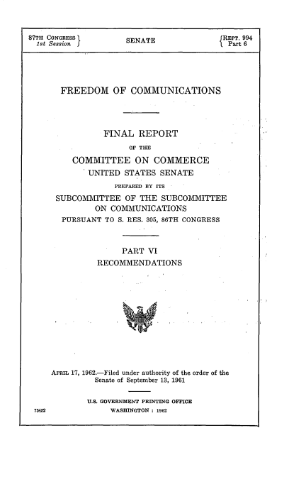 handle is hein.beal/frdmcmmfr0006 and id is 1 raw text is: 



87TH CONGRESS 1      SENATE               JREPT. 994
  1st Session J                           l Part 6





       FREEDOM OF COMMUNICATIONS





                FINAL   REPORT
                      OF THE

          COMMITTEE ON COMMERCE
             UNITED  STATES  SENATE
                   PREPARED BY ITS

      SUBCOMMITTEE   OF THE  SUBCOMMITTEE
               ON COMMUNICATIONS
       PURSUANT  TO S. RES. 305, 86TH CONGRESS



                    PART  VI
               RECOMMENDATIONS














     APRIL 17, 1962.-Filed under authority of the order of the
               Senate of September 13, 1961


U.S. GOVERNMENT PRINTING OFFICE
     WASHINGTON : 1962


75452



