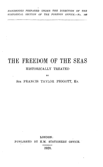 handle is hein.beal/frdmsht0001 and id is 1 raw text is: HANDBOOKS PREPARED UNDER THE DIRECTION OF THE
HISTORICAL SECTION OF THE FOREIGN OFFICE.-No. 148
THE FREEDOM OF THE SEAS
HISTORICALLY TREATED
BY
SIR FRANCIS TAYLOR PIGGOTT, KT.
LONDON:
PUBLJSHEI) BY H.M. STATIONERY OFFICE.
1920.


