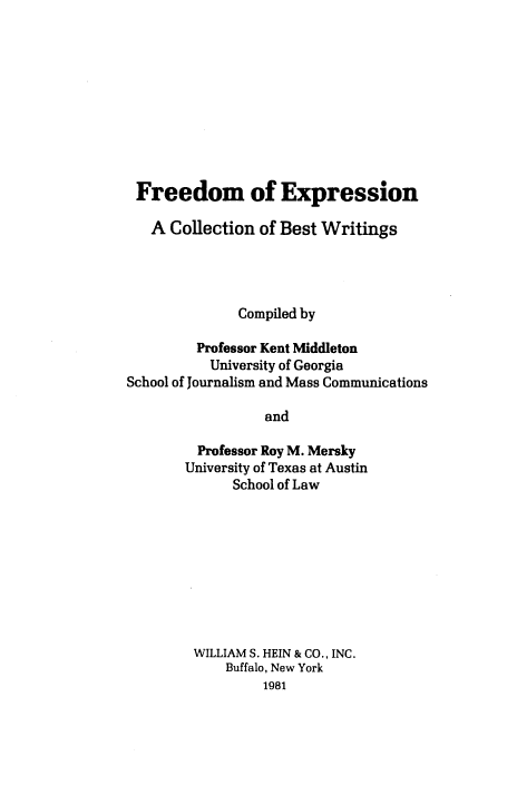 handle is hein.beal/frexcol0001 and id is 1 raw text is: 











Freedom of Expression

   A  Collection of Best Writings




              Compiled by

         Professor Kent Middleton
           University of Georgia
School of Journalism and Mass Communications

                  and

         Professor Roy M. Mersky
       University of Texas at Austin
              School of Law


WILLIAM S. HEIN & CO., INC.
    Buffalo, New York
         1981


