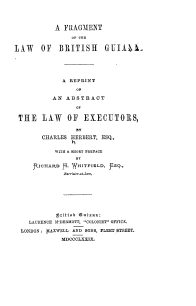 handle is hein.beal/frglwbrgui0001 and id is 1 raw text is: 




           A FRAGMENT
               OF THE


LAW    OF BRITISH GUIAnA.





             A REPRINT

                 oF

          AN ABSTRACT

                 OF

 THE LAW      OF EXECITORS,



       CHARLES HERBERT, ESQ,


      VITH A SHORT PREFACE


J.ICHAIRD . W ITFIELD, frSaa
        .&zrrister-of.Law.


  LAURENCE M'DERMOTT, COLONIST OFFICE.

LONDON: JAXWELL AND SONS, FLEET STREET.
           MDCCCLXXIX.


