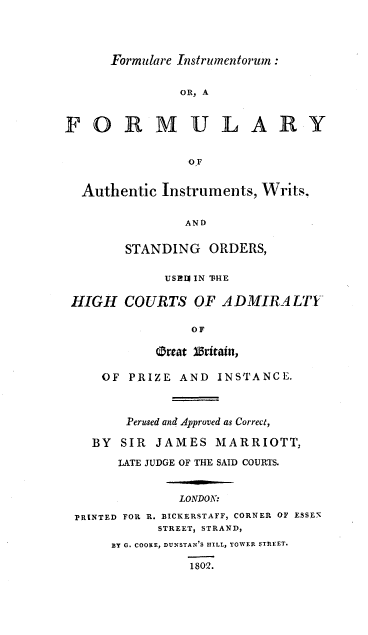 handle is hein.beal/frminauth0001 and id is 1 raw text is: 




Formulare Instrumentorun :


               OR, A



FORMULARY


                OF


  Authentic Instruments, Writs.


               AND


        STANDING  ORDERS,


             USI IN 'FHE

 HIGH   COURTS  OF  ADMIRALTY

                OF

            Orrat Britain,

     OF PRIZE  AND INSTANCE.



        Perused and Approved as Correct,

   BY  SIR  JAMES  MARRIOTT,

       LATE JUDGE OF THE SAID COURTS.



              LONDON:

 PRINTED FOR R. BICKERSTAFF, CORNER OF ESSEX
            STREET, STRAND,
      BY G. COOKE, DUNSTAN'S ILL, TOWER STREET.

                1802.


