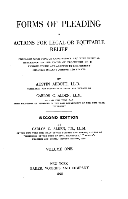 handle is hein.beal/frmplaleq0001 and id is 1 raw text is: 







  FORMS OF PLEADING

                        IN


ACTIONS FOR LEGAL OR EQUITABLE

                   RELIEF


  PREPARED WITH COPIOUS ANNOTATIONS AND WITH ESPECIAL
     REFERENCE TO THE CODES OF PflDCEDUHE OF TI
        VARIOUS STATES AND ADAPTED TQ THE PRESENT
          PRACTICE IN MANY COMMON LAW ETATES


                       BY

            AUSTIN   ABBOTT,  LL.D.
       COMPLETED FOR PUBLICATION AFTER HIS DECEASE BY

            CARLOS   C. ALDEN,  LL.M.
                 OF THE NEW YORK BAR
THEN PROFESSOR OF PLEADING IN THE LAW DEPARTMENT OF THE NEW YORK
                     UNIVERSITY



              SECOND EDITION

                       BY
          CARLOS  C. ALDEN,  J.D., LL.M.
  OF THE NEW YORK BAR, DEAN OF THE BUFFALO LAW SCHOOL, AUTHOR OF
     HANDBOOK OF THE CODE OF CIVIL PROCEDURE, ABBOTT S
          PRACTICE AND FORMS, SECOND EDITION, ETC.



                 VOLUME ONE




                    NEW YORK

         BAKER,  VOORHIS  AND  COMPANY

                       1925


