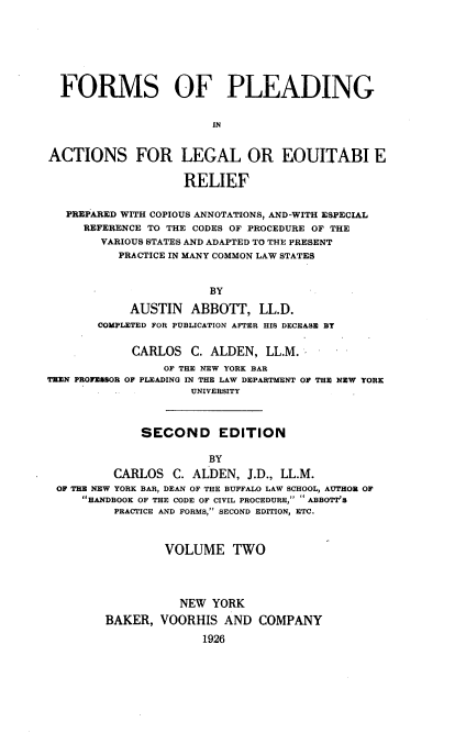 handle is hein.beal/frmplaleq0002 and id is 1 raw text is: 






  FORMS OF PLEADING


                        IN


ACTIONS FOR LEGAL OR EOUITABI E

                    RELIEF


   PREPARED WITH COPIOUS ANNOTATIONS, AND-WITH ESPECIAL
     REFERENCE TO THE CODES OF PROCEDURE OF THE
        VARIOUS STATES AND ADAPTED TO THE PRESENT
          PRACTICE IN MANY COMMON LAW STATES


                       BY

            AUSTIN   ABBOTT, LL.D.
       COMPLETED FOR PUBLICATION AFTER HIS DECEASE BY

            CARLOS C. ALDEN, LL.M.
                 OF THE NEW YORK BAR
T=N PROFEGSOR OF PLEADING IN THE LAW DEPARTMENT OF THE NEW YORK
                     UNIVERSITY



              SECOND EDITION

                       BY
          CARLOS C. ALDEN, J.D., LL.M.
 OF THE NEW YORK BAR, DEAN OF THE BUFFALO LAW SCHOOL, AUTHOR OF
     tHANDBOOK OF THE CODE OF CIVIL PROCEDURE,  ABBOTT'S
          PRACTICE AND FORMS, SECOND EDITION, ETC.



                 VOLUME TWO




                   NEW YORK
        BAKER, VOORHIS AND COMPANY
                      1926


