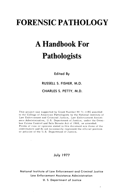 handle is hein.beal/frnspth0001 and id is 1 raw text is: 






FORENSIC PATHOLOGY






           A Handbook For



                Pathologists




                       Edited By


                RUSSELL S. FISHER, M.D.

                CHARLES S. PETTY, M.D.






  This project was supported by Grant Number NI 71-118G awarded
  to the College of American Pathologists by the National Institute of
  Law Enforcement and Criminal Justice, Law Enforcement Assist-
  ance Administration, U.S. Department of Justice, under the Omni-
  bus Crime Control and Safe Streets Act of 1968, as amended.
  Points of view or opinions stated in this document are those of the
  contributors and do not necessarily represent the official position
  or policies of the U. S. Department of Justice.







                       July 1977




  National Institute of Law Enforcement and Criminal Justice
         Low Enforcement Assistance Administration
                U. S. Department of Justice


