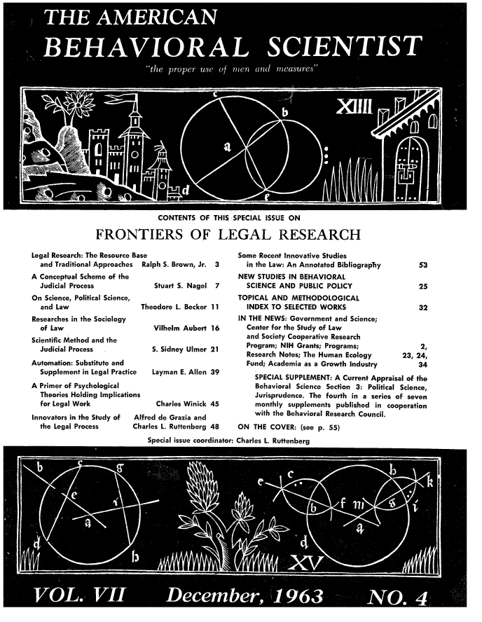 handle is hein.beal/frolrs0001 and id is 1 raw text is: 
























                CONTENTS OF THIS SPECIAL ISSUE ON

FRONTIERS OF LEGAL RESEARCH


Legal Research: The Resource Base
  and Traditional Approaches Ralph S. Brown, Jr. 3


A Conceptual Scheme of the
  Judicial Process
On Science, Political Science,
  and Law
Researches in the Sociology
  of Law
Scientific Method and the
  Judicial Process
Automation: Substitute and
  Supplement in Legal Practi(
A Primer of Psychological
  Theories Holding Implicatic
  for Legal Work
Innovators in the Study of
  the Legal Process


      Stuart S. Nagel 7

  Theodore L. Becker 11

      Vilhelm Aubert 16

      S. Sidney Ulmer 21


:e   Layman E. Allen 39


ons
      Charles Winick 45
 Alfred de Grazia and
 Charles L. Ruttenberg 48


Some Recent Innovative Studies
  in the Law: An Annotated BibliograpTiy
NEW STUDIES IN BEHAVIORAL
  SCIENCE AND PUBLIC POLICY
TOPICAL AND METHODOLOGICAL
  INDEX TO SELECTED WORKS
IN THE NEWS: Government and Science;
  Center for the Study of Law
  and Society Cooperative Research
  Program; NIH Grants; Programs;
  Research Notes; The Human Ecology
  Fund; Academia as a Growth Industry


    25

    32



    2,
23, 24,
    34


    SPECIAL SUPPLEMENT: A Current Appraisal of the
    Behavioral Science Section 3: Political Science,
    Jurisprudence. The fourth in a series of seven
    monthly supplements published in cooperation
    with the Behavioral Research Council.
ON THE COVER: (see p. 55)


Special issue coordinator: Charles :L. Ruttenberg


