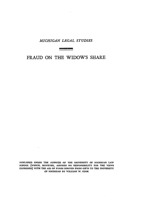 handle is hein.beal/frothwis0001 and id is 1 raw text is: ï»¿MICHIGAN LEGAL STUDIES

FRAUD ON THE WIDOW'S SHARE
PUBLISHED UNDER THE AUSPICES OF THE UNIVERSITY OF MICHIGAN LAW
SCHOOL (WHICH, HOWEVER, ASSUMES NO RESPONSIBILITY FOR THE VIEWS
EXPRESSED) WITH THE AID OF FUNDS DERIVED FROM GIFTS TO THE UNIVERSITY
OF MICHIGAN BY WILLIAM W. COOK


