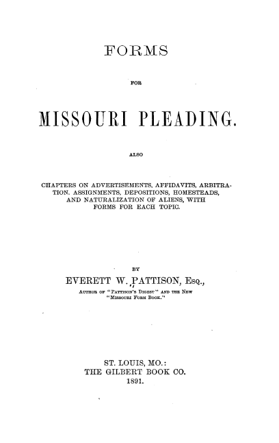 handle is hein.beal/fsfmipg0001 and id is 1 raw text is: 






             FORMS



                   MOR





MISSOURI PLEADING.




                   ALSO


CHAPTERS ON ADVERTISEMENTS, AFFIDAVITS, ARBITRA-
  TION. ASSIGNMENTS, DEPOSITIONS, HOMESTEADS,
     AND NATURALIZATION OF ALIENS, WITH
           FORMS FOR EACH TOPIC.









                   BY

     EVERETT   W.  PATTISON, ESQ.,
        AUTnon or' PATTIsow's DIGEST AND THE NEW
             Missouni Fonm BooK.


    ST. LOUIS, MO.:
THE GILBERT  BOOK CO.
         1891.


