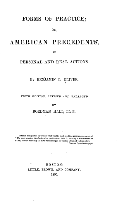 handle is hein.beal/fsopeoanps0001 and id is 1 raw text is: 




       FORMS OF PRACTICE;


                         OR,



AMERICAN PRECEIENTS1,

                          IN


PERSONAL AND REAL ACTIONS.


By  BENJAMIN L.


OLIVER.


FIFTH  EDITION, REVISED  AND  ENLARGED

                   BY

       BORDMAN HALL, LL. B.


  Pittacus, being asked by Croesus what was the most excellent governipent, answered,
The government of the checkered or parti-colored table ; meaning a GOvERNeurr op
LAws; because anciently the laws were insor    on wooden tablets of various colors.
                                - onradi Lycosthenis apop .





                  BOSTON:
       LITTLE,  BROWN,  AND  COMPANY.
                     1895.



