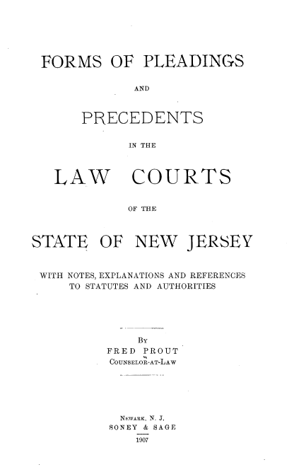 handle is hein.beal/fsopsadps0001 and id is 1 raw text is: 






FORMS OF PLEADINGS


            AND



     PRECEDENTS


            IN THE


LA


STATE


V   COURTS


    OF THE



OF   NEW JERSEY


WITH NOTES, EXPLANATIONS AND REFERENCES
    TO STATUTES AND AUTHORITIES





             BY
         FRED PROUT
         COUNSELOR-AT-LAW






           NEWARK, N. J.
         SONEY & SAGE
             1907


