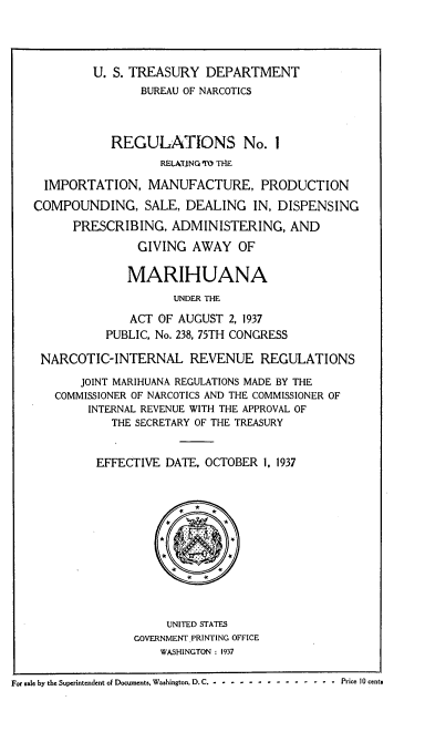 handle is hein.beal/fsreip0001 and id is 1 raw text is: U. S. TREASURY DEPARTMENT
BUREAU OF NARCOTICS
REGULATIONS No. 1
RELATING TO THE
IMPORTATION, MANUFACTURE, PRODUCTION
COMPOUNDING, SALE, DEALING IN, DISPENSING
PRESCRIBING, ADMINISTERING, AND
GIVING AWAY OF
MARIHUANA
UNDER THE
ACT OF AUGUST 2, 1937
PUBLIC, No. 238, 75TH CONGRESS
NARCOTIC-INTERNAL REVENUE REGULATIONS
JOINT MARIHUANA REGULATIONS MADE BY THE
COMMISSIONER OF NARCOTICS AND THE COMMISSIONER OF
INTERNAL REVENUE WITH THE APPROVAL OF
THE SECRETARY OF THE TREASURY
EFFECTIVE DATE, OCTOBER 1, 1937
*
*
#     a
UNITED STATES
GOVERNMENT PRINTING OFFICE
WASHINGTON : 1937
For sale by the Superintendent of Documents, Washington, D. C.- - - - - - -  - - - - -  -  - - -  Price 10 cents


