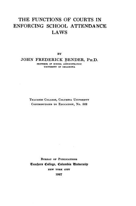 handle is hein.beal/ftcesal0001 and id is 1 raw text is: 




  THE FUNCTIONS OF COURTS IN

ENFORCING SCHOOL ATTENDANCE

                   LAWS





                     BY

    JOHN   FREDERICK BENDER, Pa.D.
           PROFESSOR OF SCHOOL ADMINISTRATION
               UNIVERSITY OF OKLAHOMA


TEACHERS COLLEGE, COLUMBIA UNIVERSITY
CONTRIBUTIONS TO EDUCATION, No. 262

















     BUREAU OF PUBLICATIONS
Weabers College, (Columbia Mnibersity
         NEW YORK CITY

             1927


