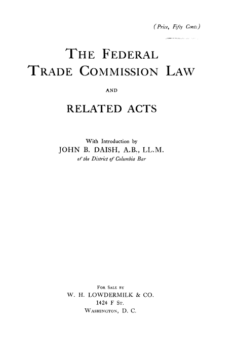 handle is hein.beal/ftclra0001 and id is 1 raw text is: 


(Price, Fifty Cents)


         THE FEDERAL

TRADE COMMISSION LAW

                  AND


         RELATED ACTS


      With Introduction by
JOHN  B. DAISH, A.B., LL.M.
    of the District of Columbia Bar



















         FOR SALE BY
  W. H. LOWDERMILK & CO.
         1424 F ST.
      WASHINGTON, D. C.


